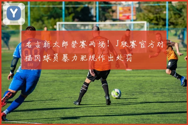 名古新太郎禁赛两场!J联赛官方对福冈球员暴力犯规作出处罚