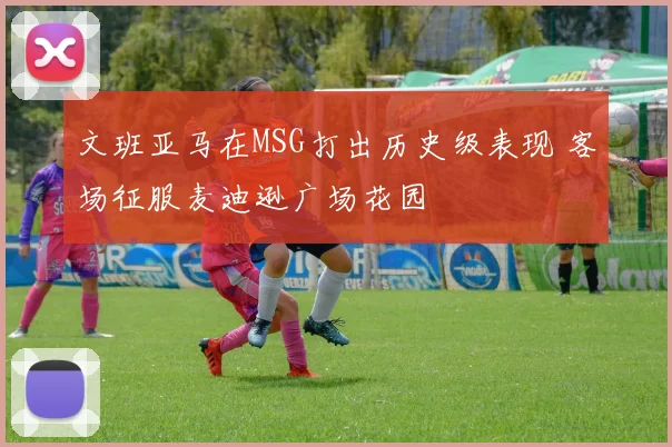 文班亚马在MSG打出历史级表现 客场征服麦迪逊广场花园