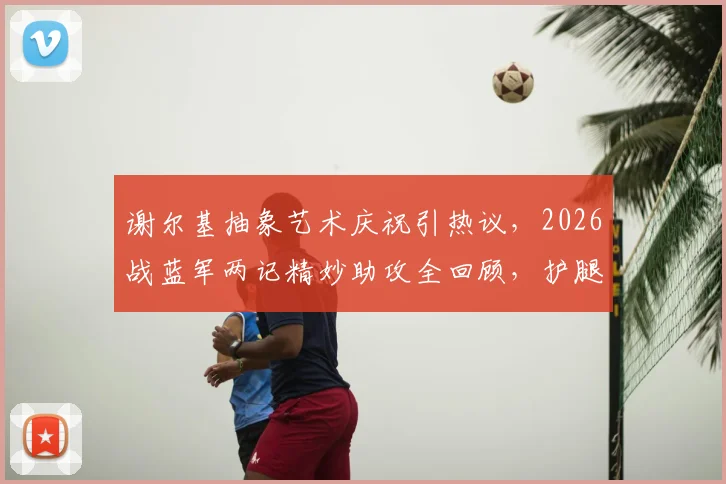 谢尔基抽象艺术庆祝引热议,2026战蓝军两记精妙助攻全回顾,护腿板塞裤腰名场面解析