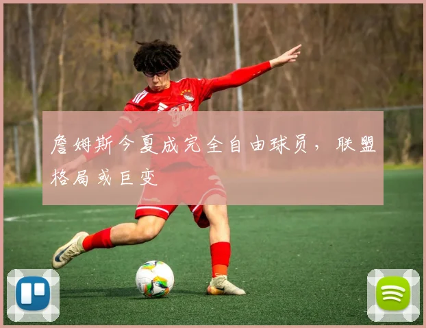 詹姆斯今夏成完全自由球员，联盟格局或巨变