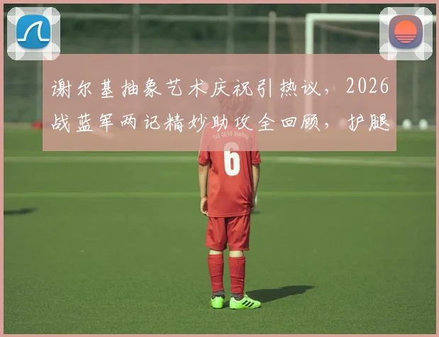 谢尔基抽象艺术庆祝引热议，2026战蓝军两记精妙助攻全回顾，护腿板塞裤腰名场面解析