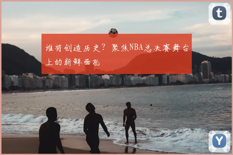 谁将创造历史？聚焦NBA总决赛舞台上的新鲜面孔