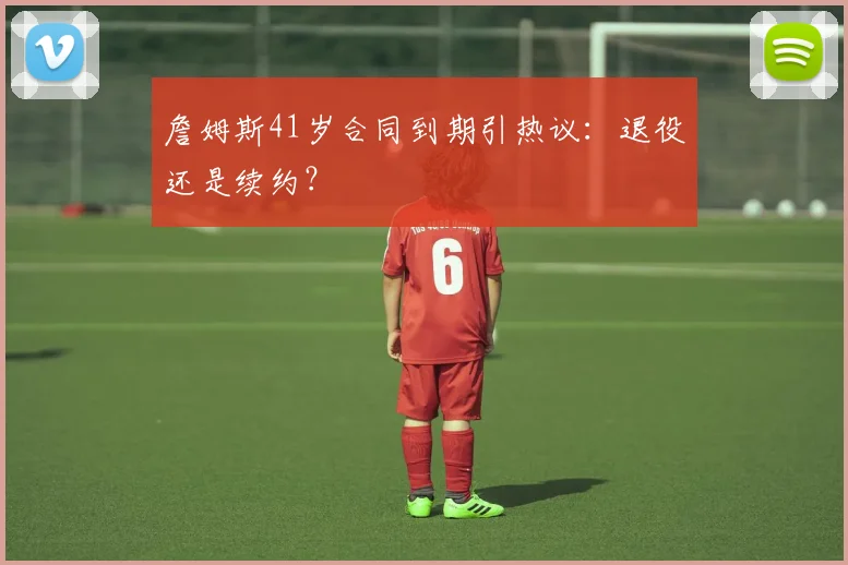 詹姆斯41岁合同到期引热议：退役还是续约？