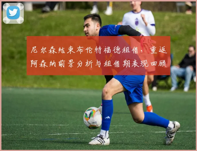 尼尔森结束布伦特福德租借，重返阿森纳前景分析与租借期表现回顾