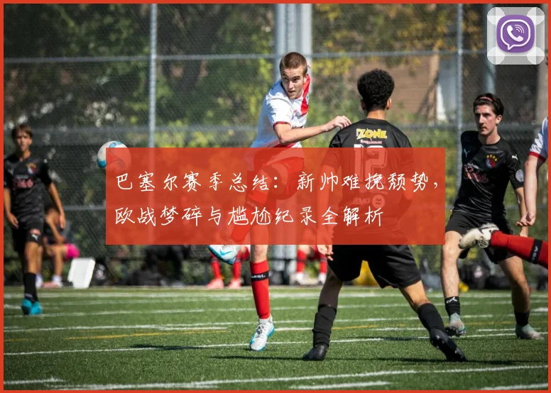 巴塞尔赛季总结:新帅难挽颓势,欧战梦碎与尴尬纪录全解析